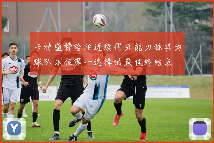 卡特盛赞哈珀连续得分能力称其为球队永恒第一选择的最佳终结点