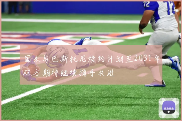 国米与巴斯托尼续约计划至2031年双方期待继续携手共进