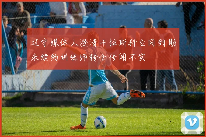 辽宁媒体人澄清卡拉斯科合同到期未续约训练师转会传闻不实