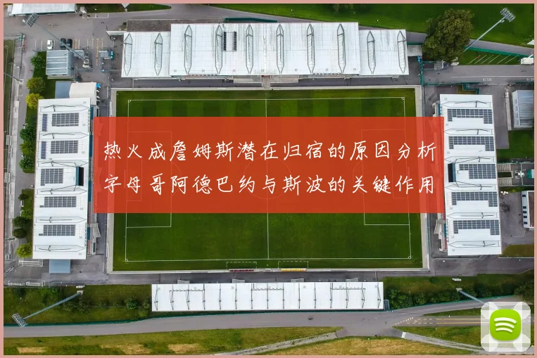 热火成詹姆斯潜在归宿的原因分析字母哥阿德巴约与斯波的关键作用