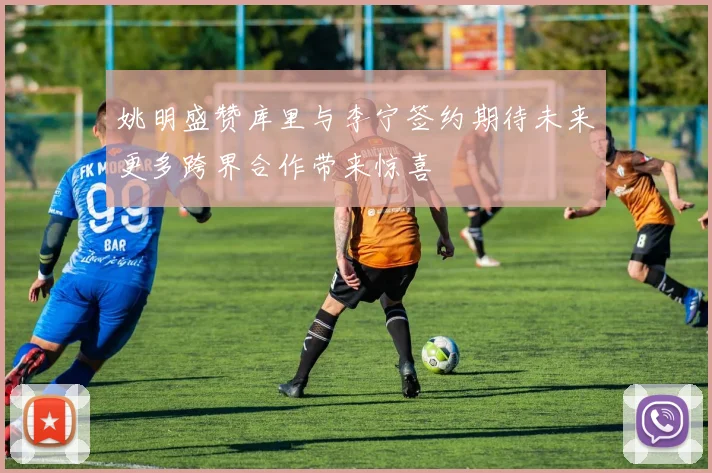 姚明盛赞库里与李宁签约期待未来更多跨界合作带来惊喜