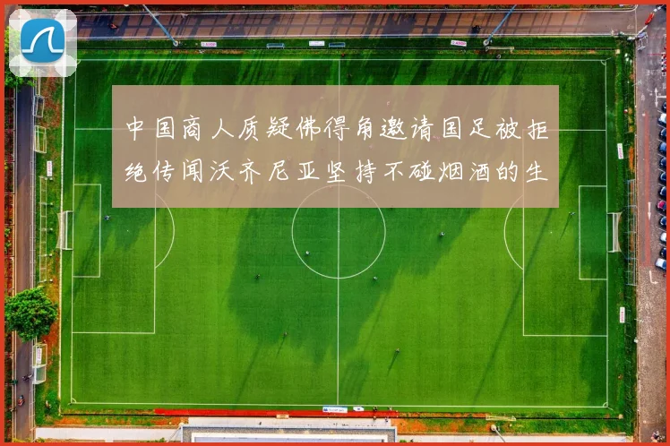 中国商人质疑佛得角邀请国足被拒绝传闻沃齐尼亚坚持不碰烟酒的生活方式