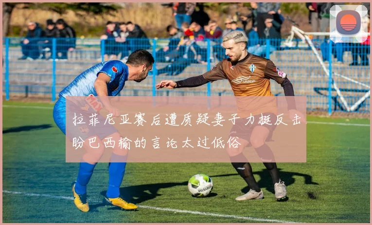 拉菲尼亚赛后遭质疑妻子力挺反击盼巴西输的言论太过低俗
