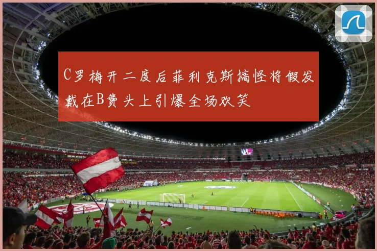 C罗梅开二度后菲利克斯搞怪将假发戴在B费头上引爆全场欢笑