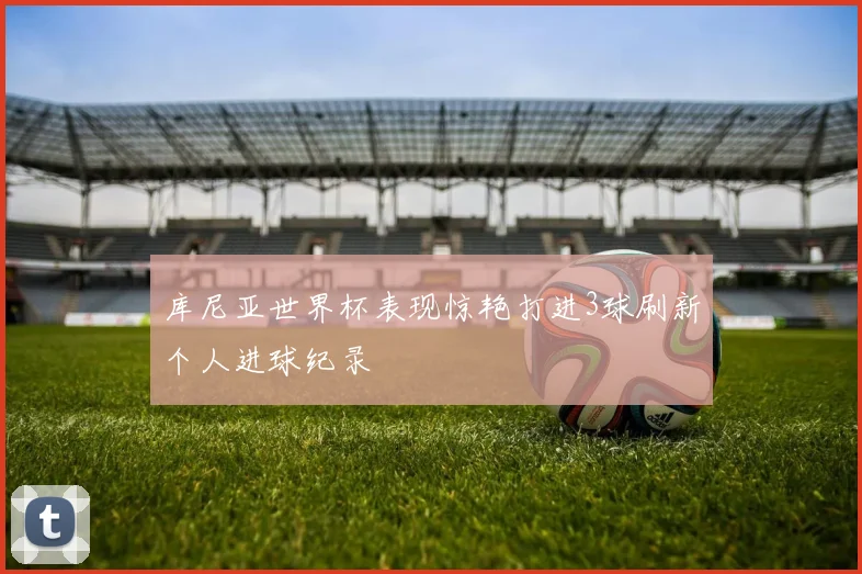 库尼亚世界杯表现惊艳打进3球刷新个人进球纪录