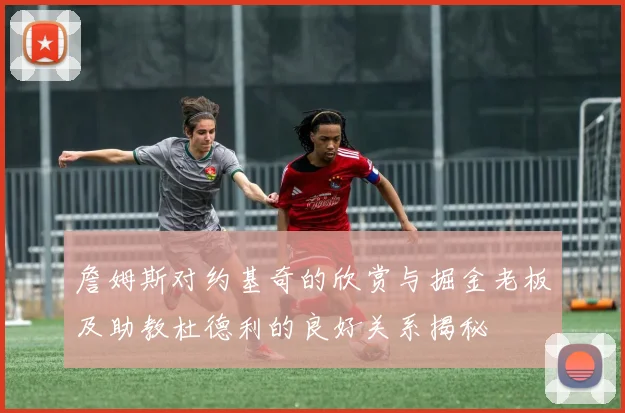 詹姆斯对约基奇的欣赏与掘金老板及助教杜德利的良好关系揭秘