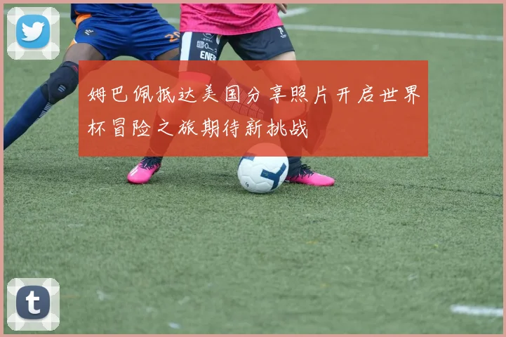 姆巴佩抵达美国分享照片开启世界杯冒险之旅期待新挑战
