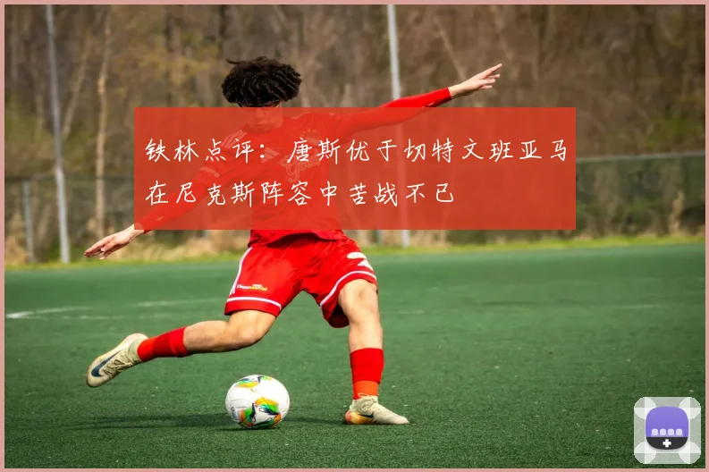 铁林点评：唐斯优于切特文班亚马在尼克斯阵容中苦战不已
