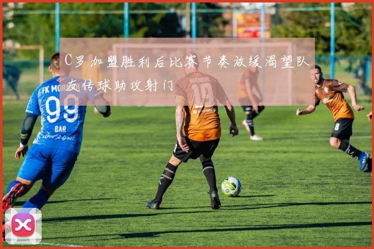 C罗加盟胜利后比赛节奏放缓渴望队友传球助攻射门
