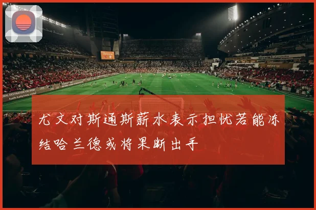 尤文对斯通斯薪水表示担忧若能冻结哈兰德或将果断出手