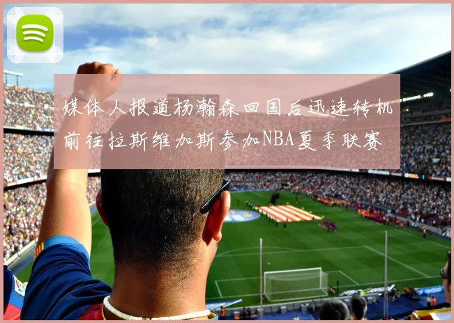 媒体人报道杨瀚森回国后迅速转机前往拉斯维加斯参加NBA夏季联赛